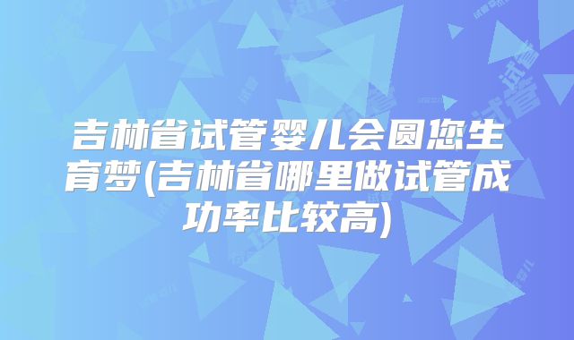 吉林省试管婴儿会圆您生育梦(吉林省哪里做试管成功率比较高)