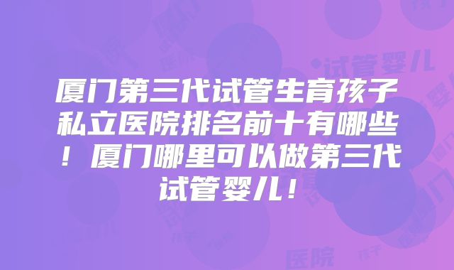 厦门第三代试管生育孩子私立医院排名前十有哪些！厦门哪里可以做第三代试管婴儿！