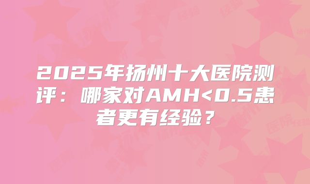 2025年扬州十大医院测评:哪家对AMH<0.5患者更有经验?