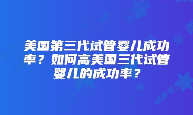 美国第三代试管婴儿成功率？如何高美国三代试管婴儿的成功率？
