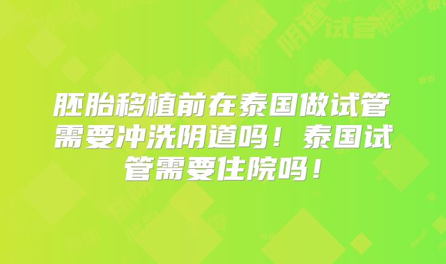胚胎移植前在泰国做试管需要冲洗阴道吗!泰国试管需要住院吗!