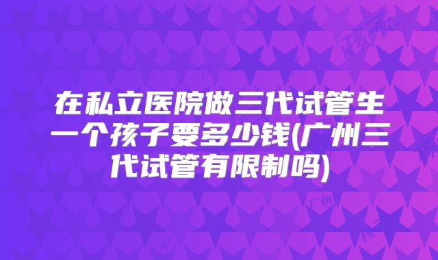 在私立医院做三代试管生一个孩子要多少钱(广州三代试管有限制吗)