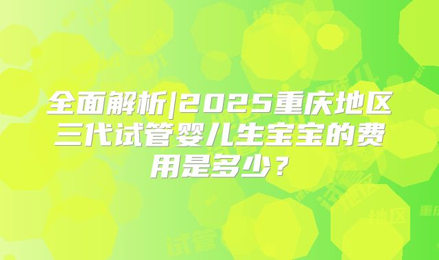 全面解析|2025重庆地区三代试管婴儿生宝宝的费用是多少？