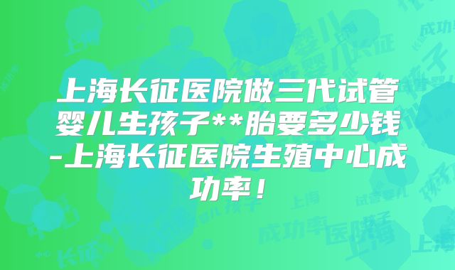 上海长征医院做三代试管婴儿生孩子**胎要多少钱-上海长征医院生殖中心成功率!