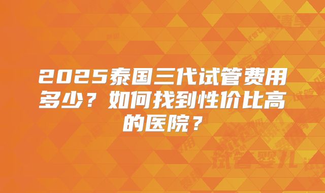 2025泰国三代试管费用多少？如何找到性价比高的医院？