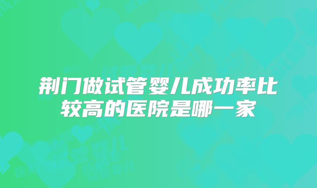 荆门做试管婴儿成功率比较高的医院是哪一家