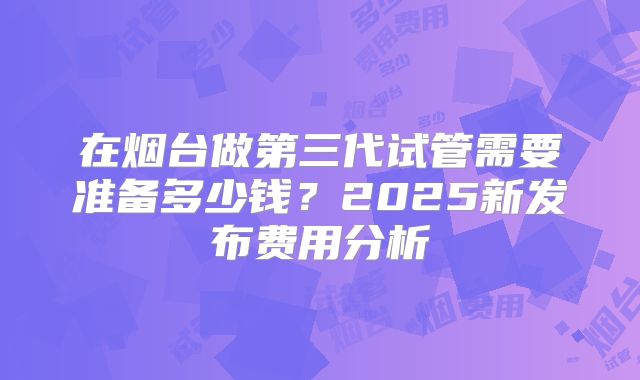 在烟台做第三代试管需要准备多少钱?2025新发布费用分析