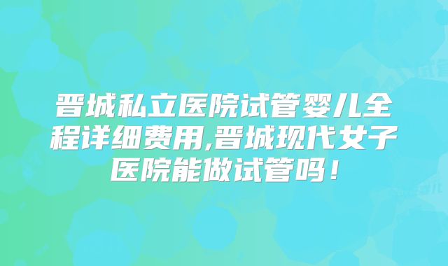 晋城私立医院试管婴儿全程详细费用,晋城现代女子医院能做试管吗！