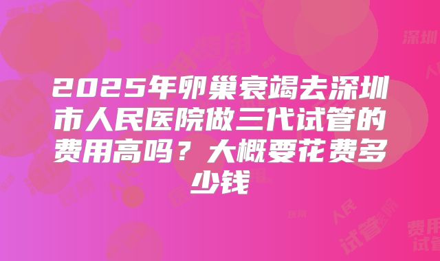 2025年卵巢衰竭去深圳市人民医院做三代试管的费用高吗?大概要花费多少钱
