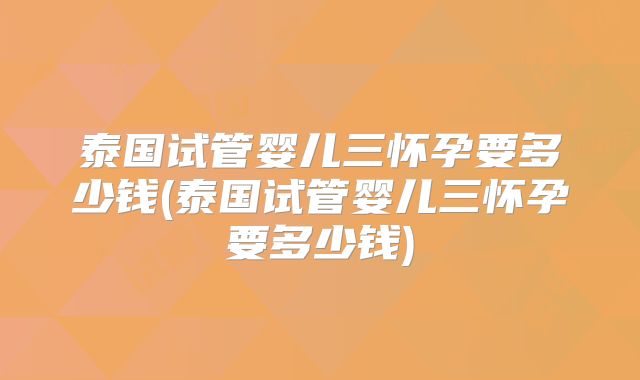 泰国试管婴儿三怀孕要多少钱(泰国试管婴儿三怀孕要多少钱)
