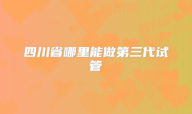 四川省哪里能做第三代试管