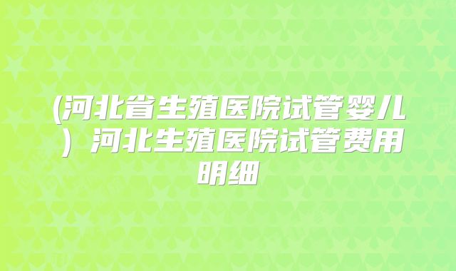 (河北省生殖医院试管婴儿）河北生殖医院试管费用明细