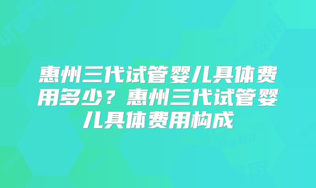 惠州三代试管婴儿具体费用多少?惠州三代试管婴儿具体费用构成