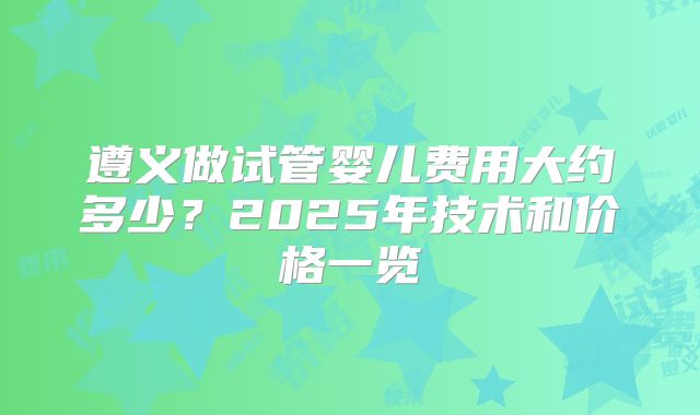遵义做试管婴儿费用大约多少?2025年技术和价格一览