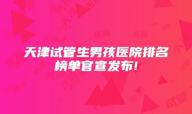 天津试管生男孩医院排名榜单官宣发布!
