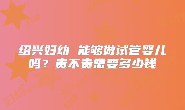 绍兴妇幼 能够做试管婴儿吗？贵不贵需要多少钱
