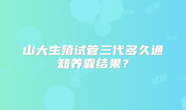 山大生殖试管三代多久通知养囊结果？
