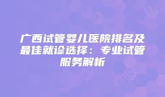 广西试管婴儿医院排名及最佳就诊选择:专业试管服务解析