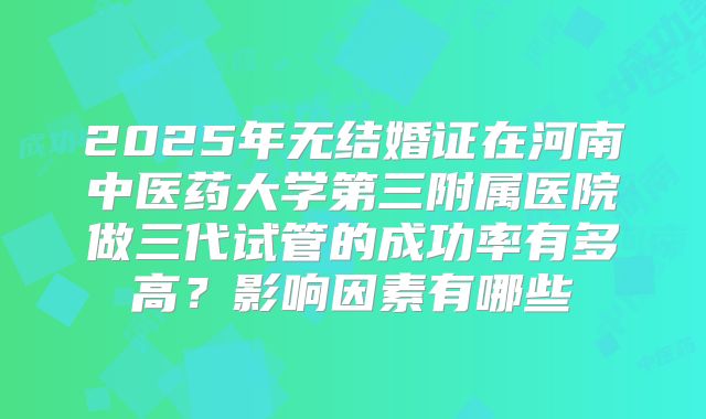 2025年无结婚证在河南中医药大学第三附属医院做三代试管的成功率有多高?影响因素有哪些