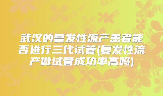 武汉的复发性流产患者能否进行三代试管(复发性流产做试管成功率高吗)