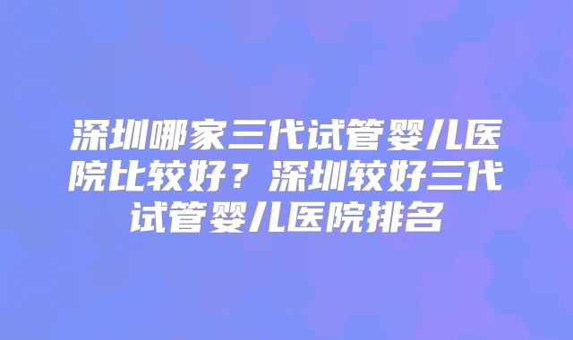 深圳哪家三代试管婴儿医院比较好?深圳较好三代试管婴儿医院排名