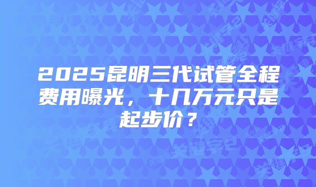 2025昆明三代试管全程费用曝光,十几万元只是起步价?