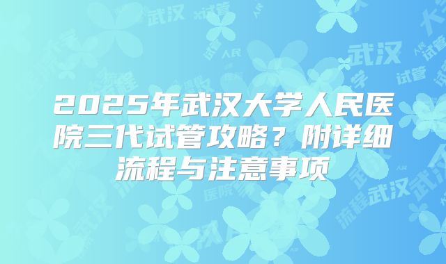 2025年武汉大学人民医院三代试管攻略？附详细流程与注意事项