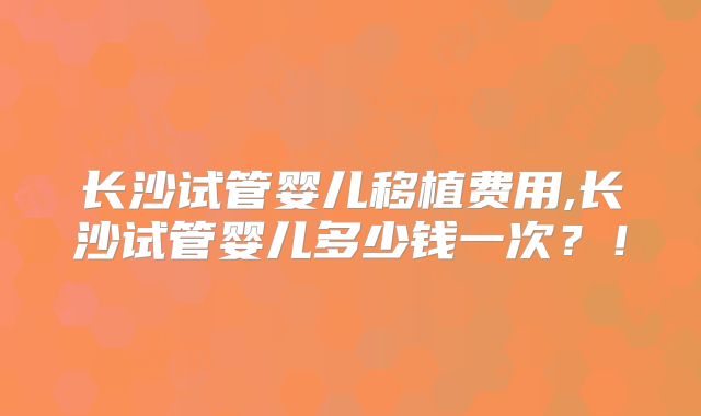 长沙试管婴儿移植费用,长沙试管婴儿多少钱一次?!