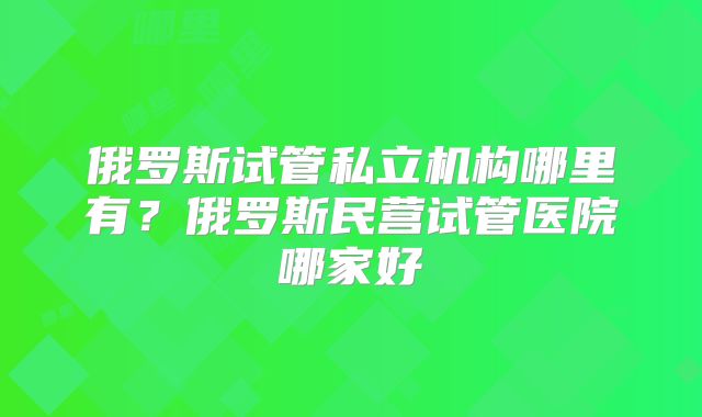 俄罗斯试管私立机构哪里有？俄罗斯民营试管医院哪家好