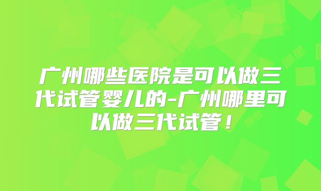 广州哪些医院是可以做三代试管婴儿的-广州哪里可以做三代试管!