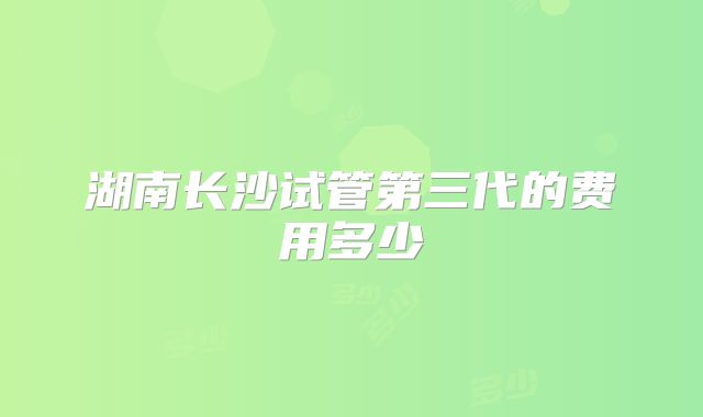湖南长沙试管第三代的费用多少