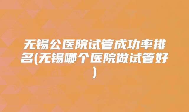 无锡公医院试管成功率排名(无锡哪个医院做试管好)