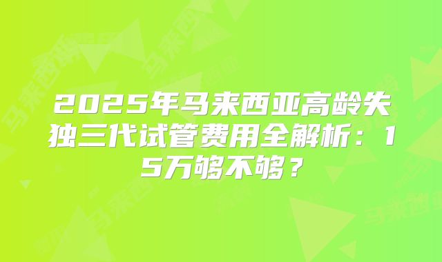 2025年马来西亚高龄失独三代试管费用全解析：15万够不够？
