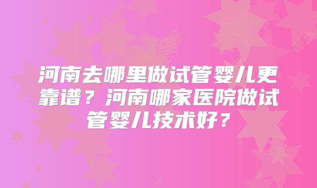 河南去哪里做试管婴儿更靠谱?河南哪家医院做试管婴儿技术好?