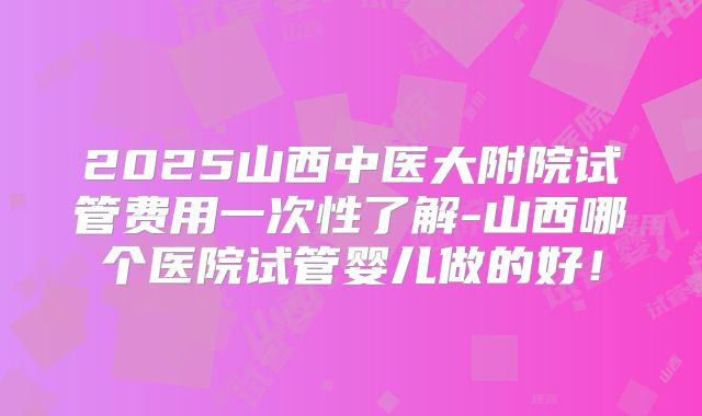 2025山西中医大附院试管费用一次性了解-山西哪个医院试管婴儿做的好！
