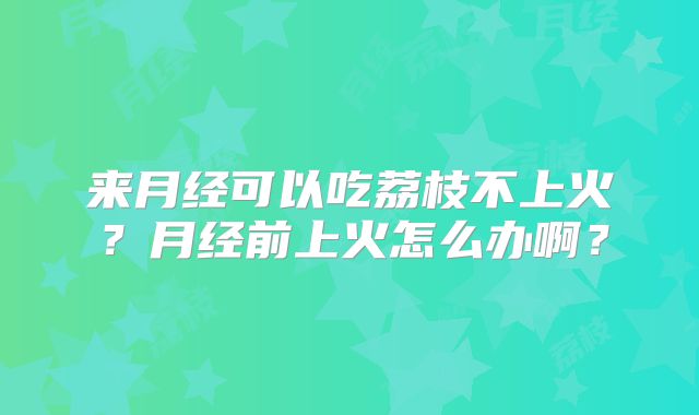 来月经可以吃荔枝不上火?月经前上火怎么办啊?