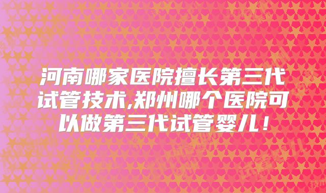 河南哪家医院擅长第三代试管技术,郑州哪个医院可以做第三代试管婴儿!