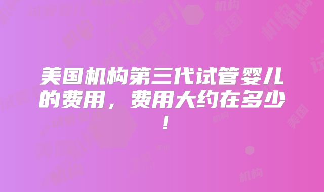 美国机构第三代试管婴儿的费用,费用大约在多少!
