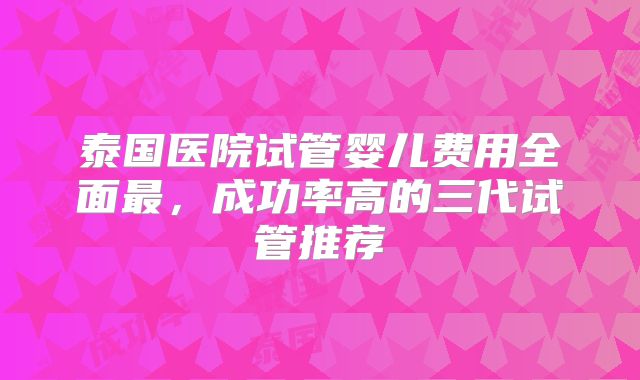 泰国医院试管婴儿费用全面最,成功率高的三代试管推荐