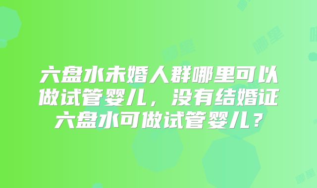 六盘水未婚人群哪里可以做试管婴儿,没有结婚证六盘水可做试管婴儿?