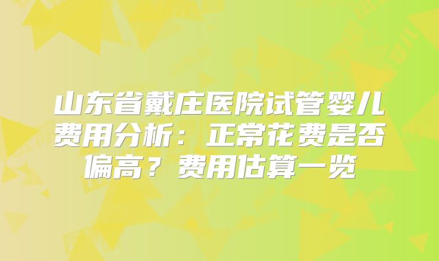 山东省戴庄医院试管婴儿费用分析：正常花费是否偏高？费用估算一览