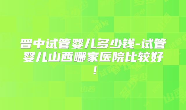 晋中试管婴儿多少钱-试管婴儿山西哪家医院比较好!
