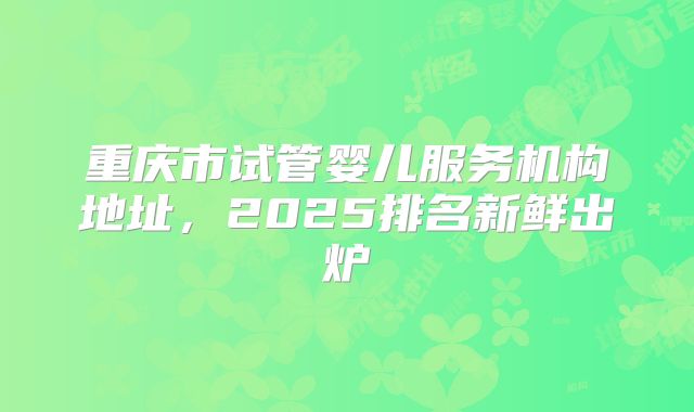 重庆市试管婴儿服务机构地址，2025排名新鲜出炉