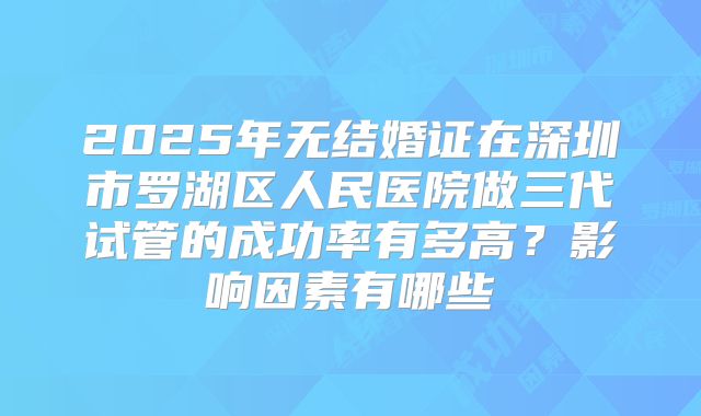 2025年无结婚证在深圳市罗湖区人民医院做三代试管的成功率有多高?影响因素有哪些