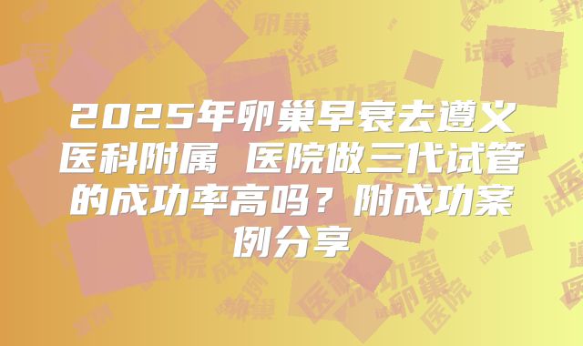 2025年卵巢早衰去遵义医科附属 医院做三代试管的成功率高吗？附成功案例分享