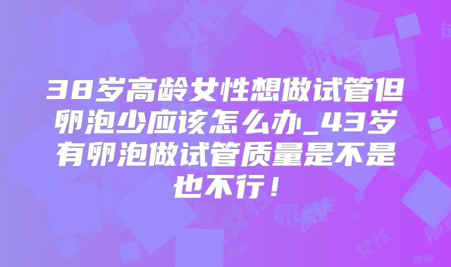 38岁高龄女性想做试管但卵泡少应该怎么办_43岁有卵泡做试管质量是不是也不行！