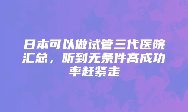 日本可以做试管三代医院汇总,听到无条件高成功率赶紧走