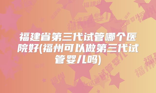 福建省第三代试管哪个医院好(福州可以做第三代试管婴儿吗)