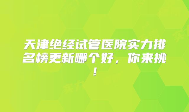 天津绝经试管医院实力排名榜更新哪个好，你来挑!