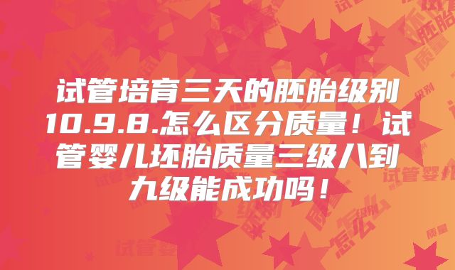 试管培育三天的胚胎级别10.9.8.怎么区分质量！试管婴儿坯胎质量三级八到九级能成功吗！